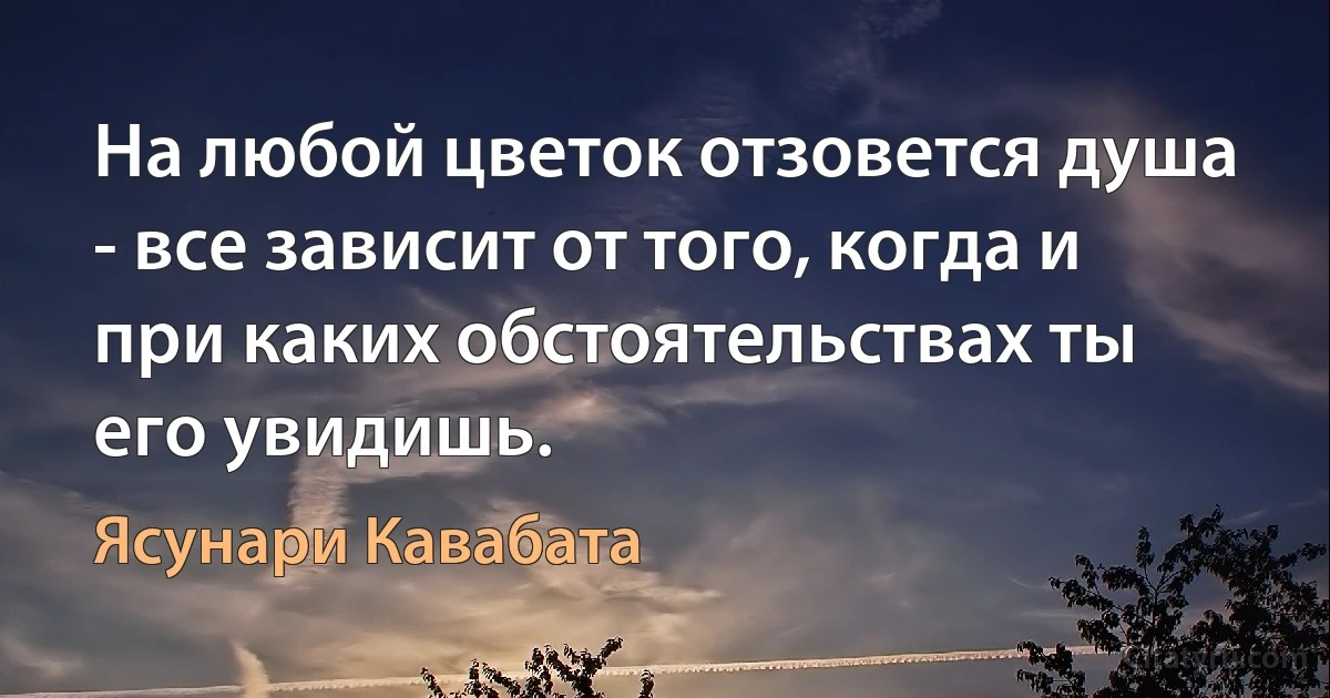 На любой цветок отзовется душа - все зависит от того, когда и при каких обстоятельствах ты его увидишь. (Ясунари Кавабата)