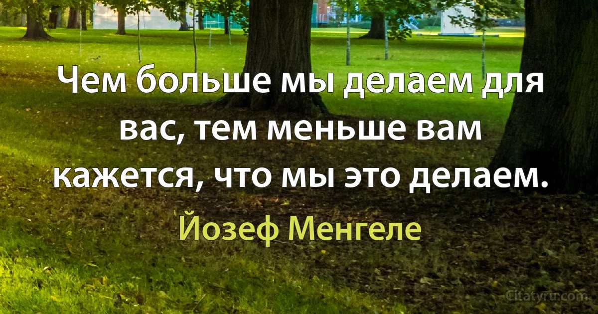 Чем больше мы делаем для вас, тем меньше вам кажется, что мы это делаем. (Йозеф Менгеле)