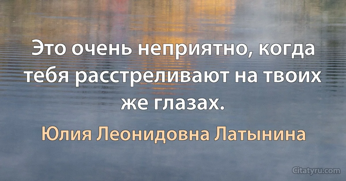 Это очень неприятно, когда тебя расстреливают на твоих же глазах. (Юлия Леонидовна Латынина)