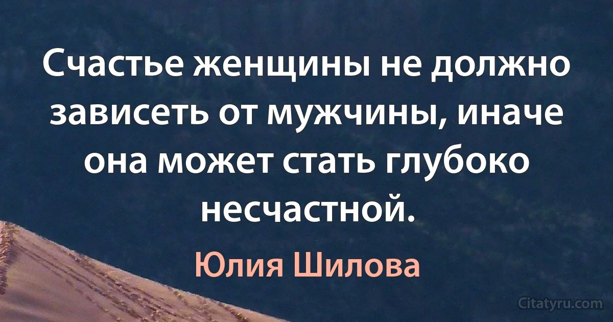 Счастье женщины не должно зависеть от мужчины, иначе она может стать глубоко несчастной. (Юлия Шилова)