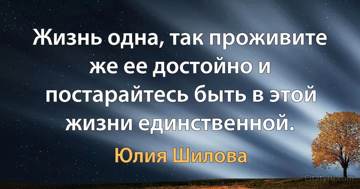 Жизнь одна, так проживите же ее достойно и постарайтесь быть в этой жизни единственной. (Юлия Шилова)