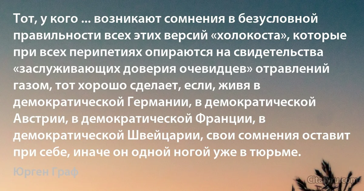 Тот, у кого ... возникают сомнения в безусловной правильности всех этих версий «холокоста», которые при всех перипетиях опираются на свидетельства «заслуживающих доверия очевидцев» отравлений газом, тот хорошо сделает, если, живя в демократической Германии, в демократической Австрии, в демократической Франции, в демократической Швейцарии, свои сомнения оставит при себе, иначе он одной ногой уже в тюрьме. (Юрген Граф)