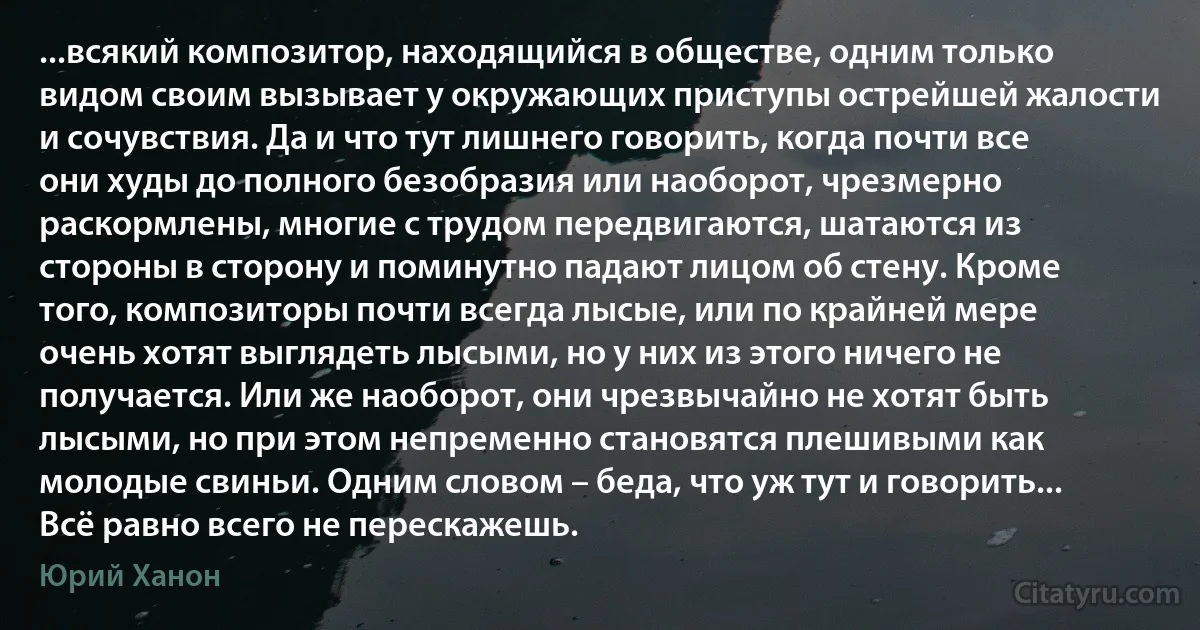 ...всякий композитор, находящийся в обществе, одним только видом своим вызывает у окружающих приступы острейшей жалости и сочувствия. Да и что тут лишнего говорить, когда почти все они худы до полного безобразия или наоборот, чрезмерно раскормлены, многие с трудом передвигаются, шатаются из стороны в сторону и поминутно падают лицом об стену. Кроме того, композиторы почти всегда лысые, или по крайней мере очень хотят выглядеть лысыми, но у них из этого ничего не получается. Или же наоборот, они чрезвычайно не хотят быть лысыми, но при этом непременно становятся плешивыми как молодые свиньи. Одним словом – беда, что уж тут и говорить... Всё равно всего не перескажешь. (Юрий Ханон)