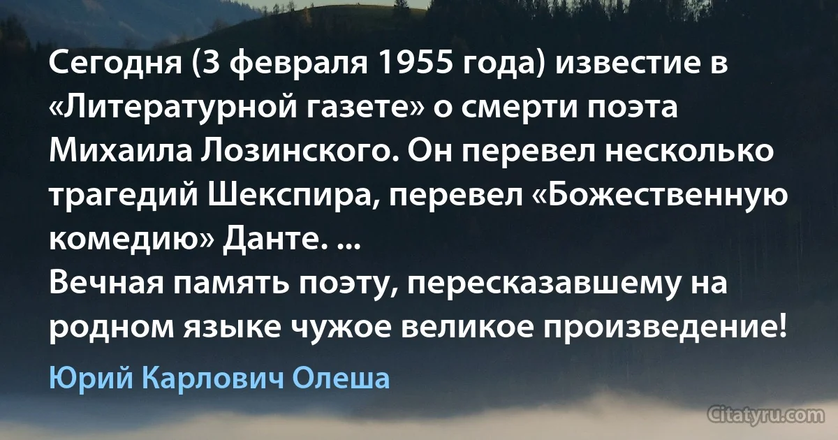 Сегодня (3 февраля 1955 года) известие в «Литературной газете» о смерти поэта Михаила Лозинского. Он перевел несколько трагедий Шекспира, перевел «Божественную комедию» Данте. ...
Вечная память поэту, пересказавшему на родном языке чужое великое произведение! (Юрий Карлович Олеша)