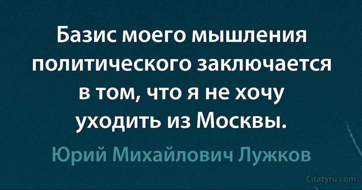 Базис моего мышления политического заключается в том, что я не хочу уходить из Москвы. (Юрий Михайлович Лужков)