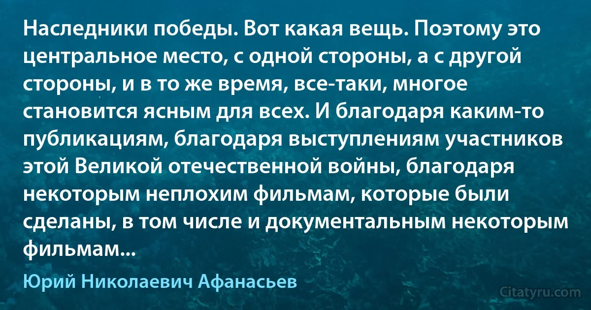 Наследники победы. Вот какая вещь. Поэтому это центральное место, с одной стороны, а с другой стороны, и в то же время, все-таки, многое становится ясным для всех. И благодаря каким-то публикациям, благодаря выступлениям участников этой Великой отечественной войны, благодаря некоторым неплохим фильмам, которые были сделаны, в том числе и документальным некоторым фильмам... (Юрий Николаевич Афанасьев)