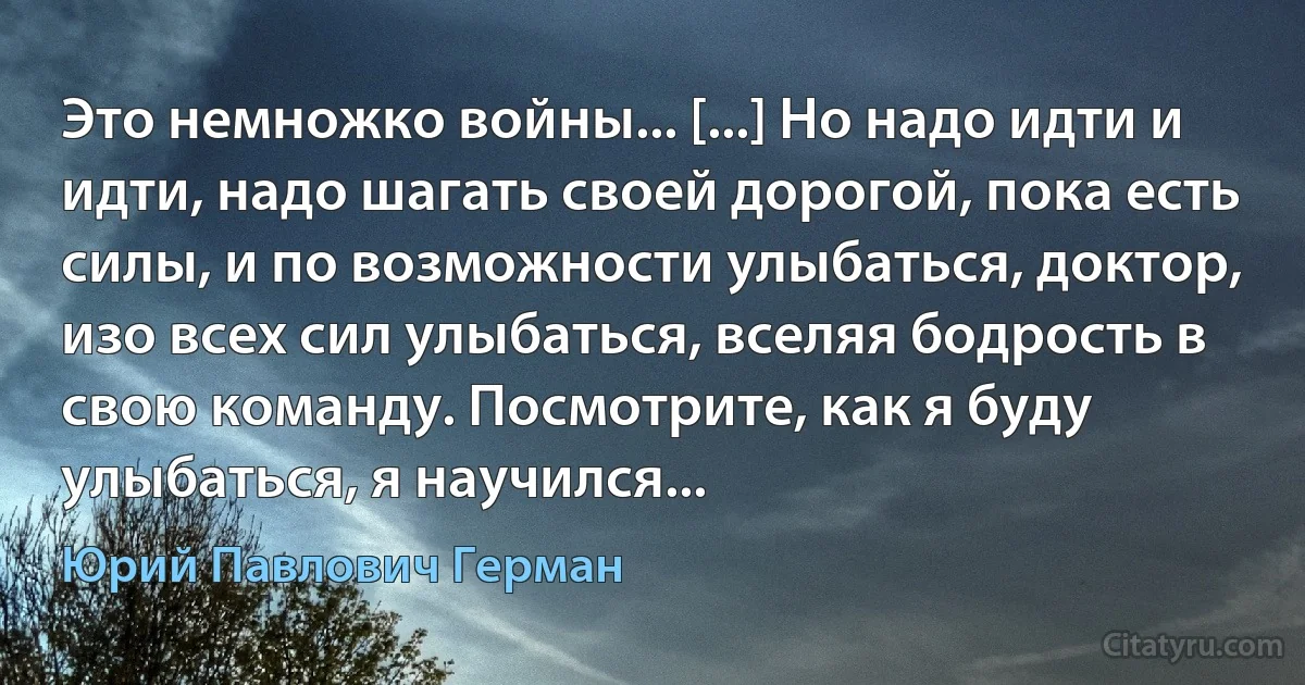 Это немножко войны... [...] Но надо идти и идти, надо шагать своей дорогой, пока есть силы, и по возможности улыбаться, доктор, изо всех сил улыбаться, вселяя бодрость в свою команду. Посмотрите, как я буду улыбаться, я научился... (Юрий Павлович Герман)