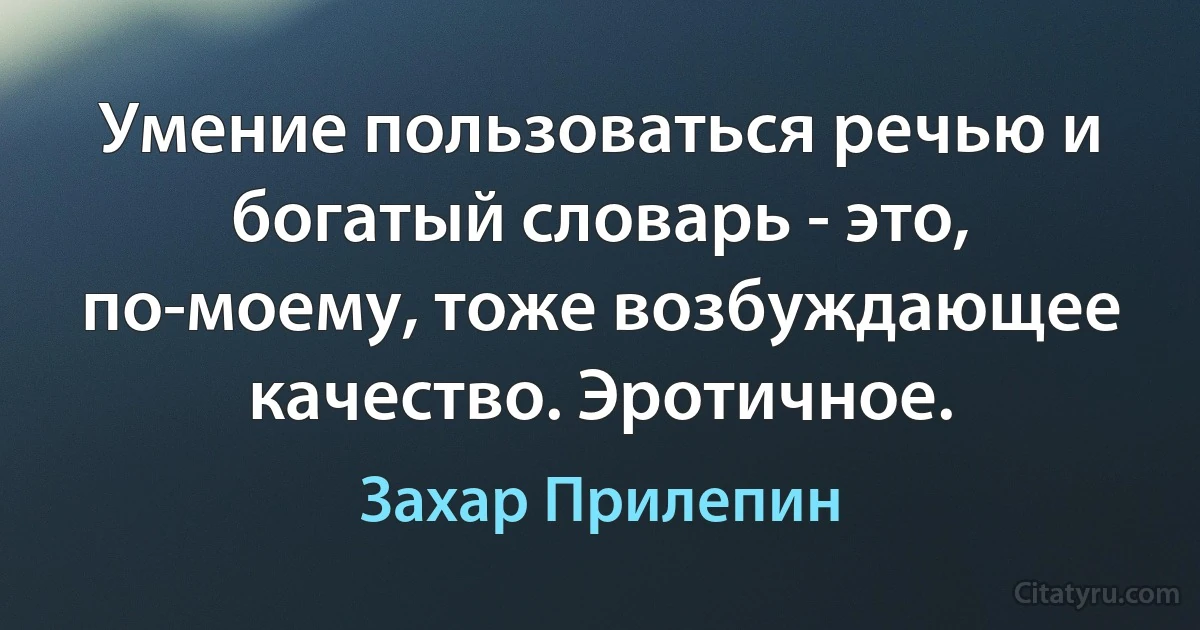 Умение пользоваться речью и богатый словарь - это, по-моему, тоже возбуждающее качество. Эротичное. (Захар Прилепин)