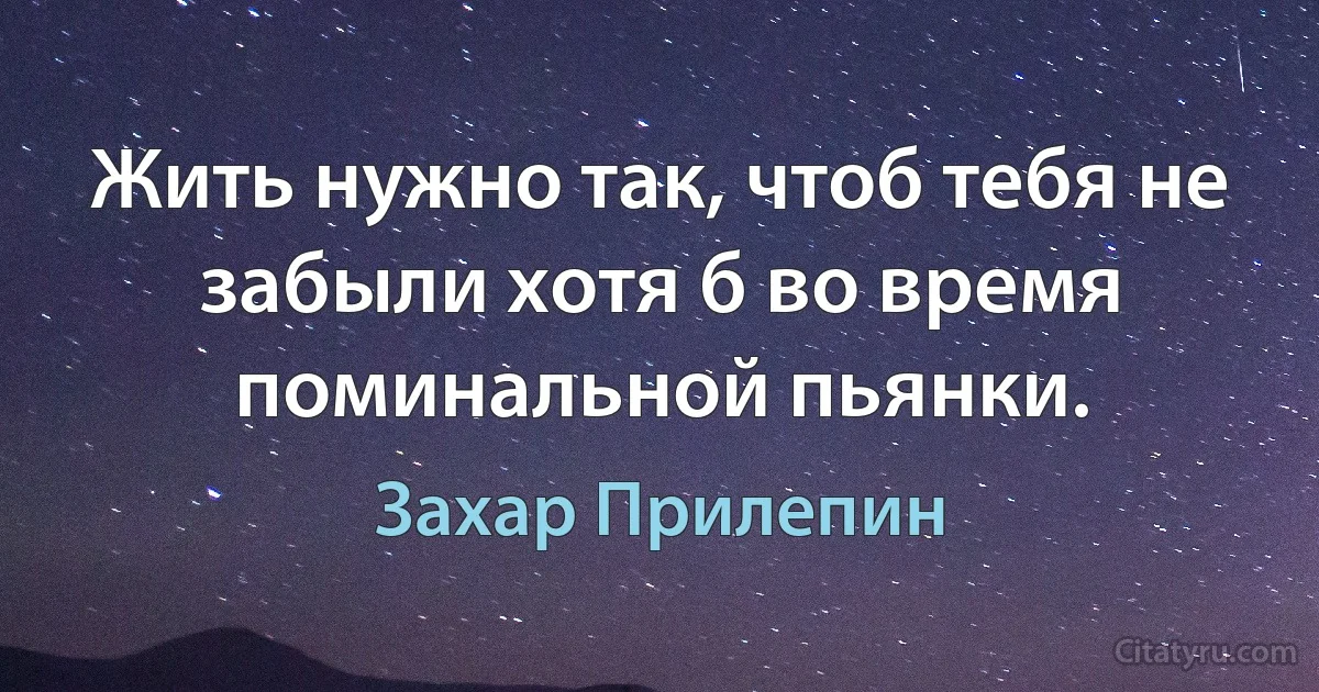 Жить нужно так, чтоб тебя не забыли хотя б во время поминальной пьянки. (Захар Прилепин)