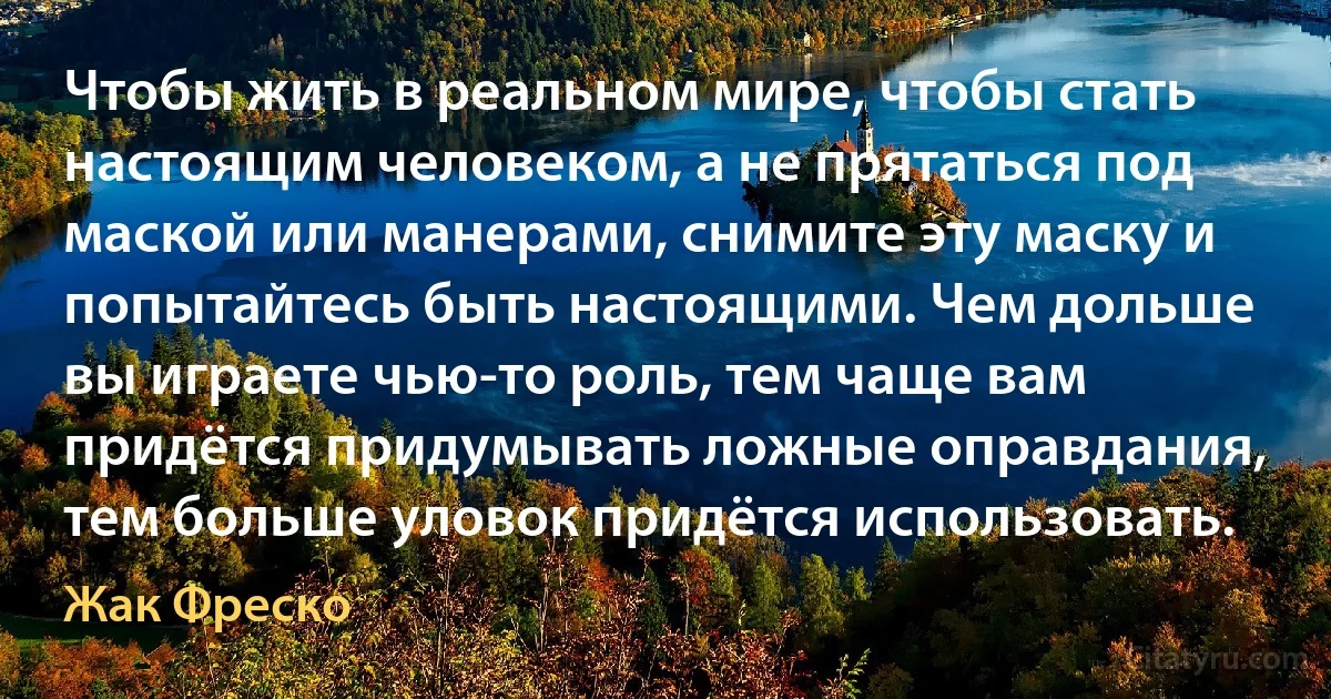 Чтобы жить в реальном мире, чтобы стать настоящим человеком, а не прятаться под маской или манерами, снимите эту маску и попытайтесь быть настоящими. Чем дольше вы играете чью-то роль, тем чаще вам придётся придумывать ложные оправдания, тем больше уловок придётся использовать. (Жак Фреско)