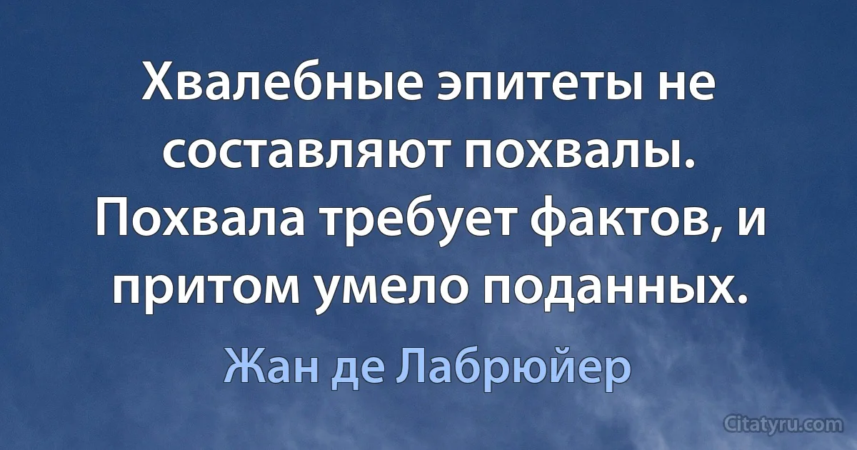 Хвалебные эпитеты не составляют похвалы. Похвала требует фактов, и притом умело поданных. (Жан де Лабрюйер)