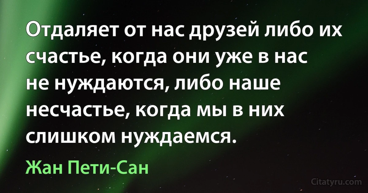 Отдаляет от нас друзей либо их счастье, когда они уже в нас не нуждаются, либо наше несчастье, когда мы в них слишком нуждаемся. (Жан Пети-Сан)