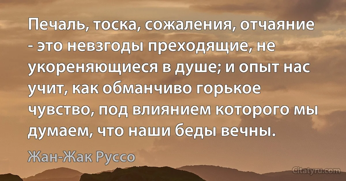 Печаль, тоска, сожаления, отчаяние - это невзгоды преходящие, не укореняющиеся в душе; и опыт нас учит, как обманчиво горькое чувство, под влиянием которого мы думаем, что наши беды вечны. (Жан-Жак Руссо)