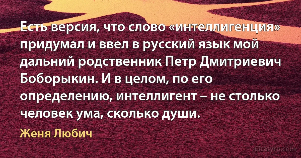 Есть версия, что слово «интеллигенция» придумал и ввел в русский язык мой дальний родственник Петр Дмитриевич Боборыкин. И в целом, по его определению, интеллигент – не столько человек ума, сколько души. (Женя Любич)