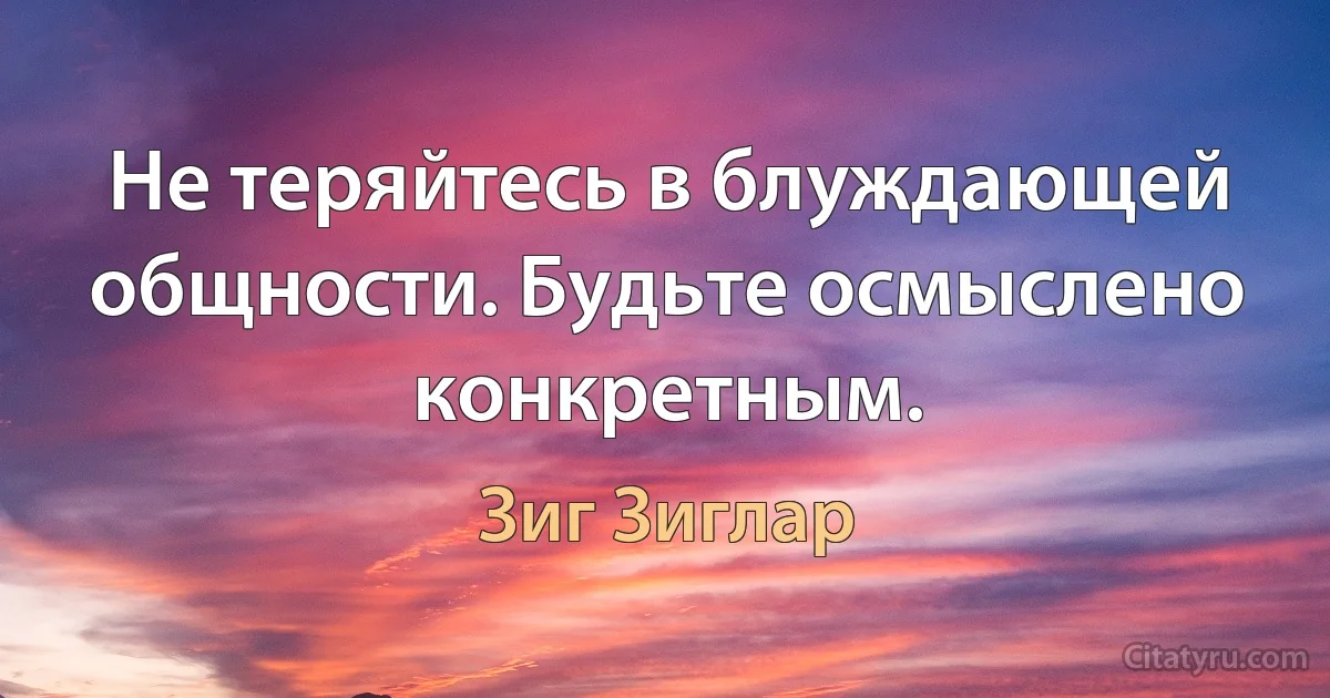 Не теряйтесь в блуждающей общности. Будьте осмыслено конкретным. (Зиг Зиглар)