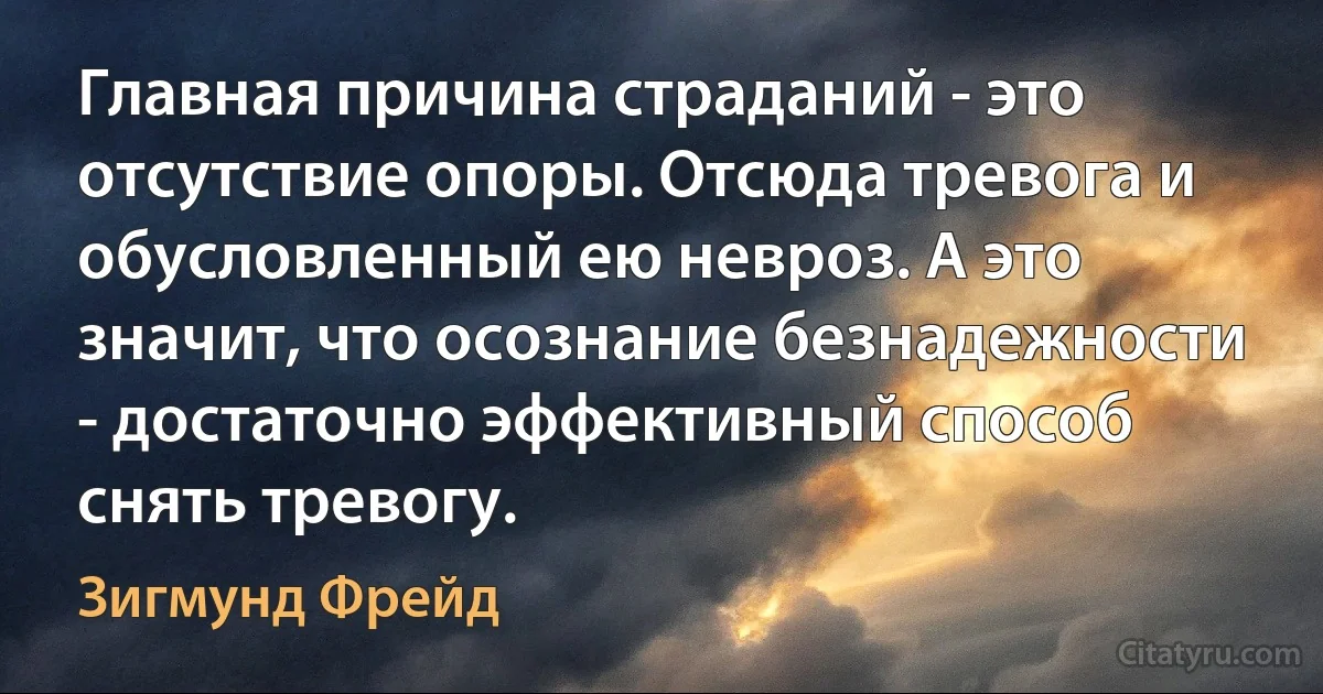 Главная причина страданий - это отсутствие опоры. Отсюда тревога и обусловленный ею невроз. А это значит, что осознание безнадежности - достаточно эффективный способ снять тревогу. (Зигмунд Фрейд)