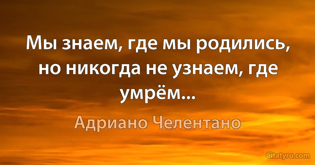 Мы знаем, где мы родились, но никогда не узнаем, где умрём... (Адриано Челентано)