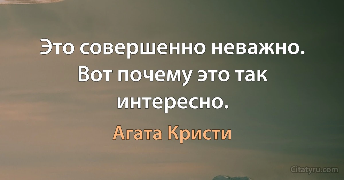 Это совершенно неважно. Вот почему это так интересно. (Агата Кристи)