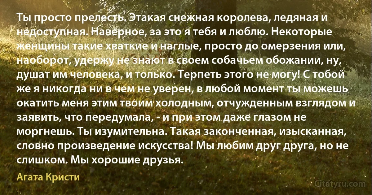 Ты просто прелесть. Этакая снежная королева, ледяная и недоступная. Наверное, за это я тебя и люблю. Некоторые женщины такие хваткие и наглые, просто до омерзения или, наоборот, удержу не знают в своем собачьем обожании, ну, душат им человека, и только. Терпеть этого не могу! С тобой же я никогда ни в чем не уверен, в любой момент ты можешь окатить меня этим твоим холодным, отчужденным взглядом и заявить, что передумала, - и при этом даже глазом не моргнешь. Ты изумительна. Такая законченная, изысканная, словно произведение искусства! Мы любим друг друга, но не слишком. Мы хорошие друзья. (Агата Кристи)