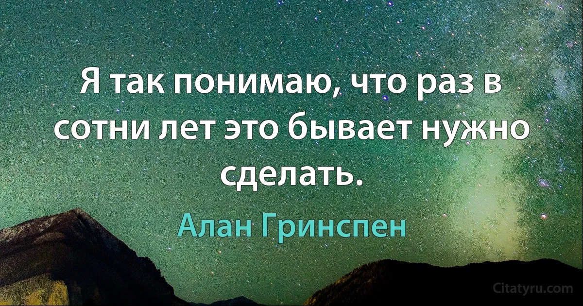 Я так понимаю, что раз в сотни лет это бывает нужно сделать. (Алан Гринспен)