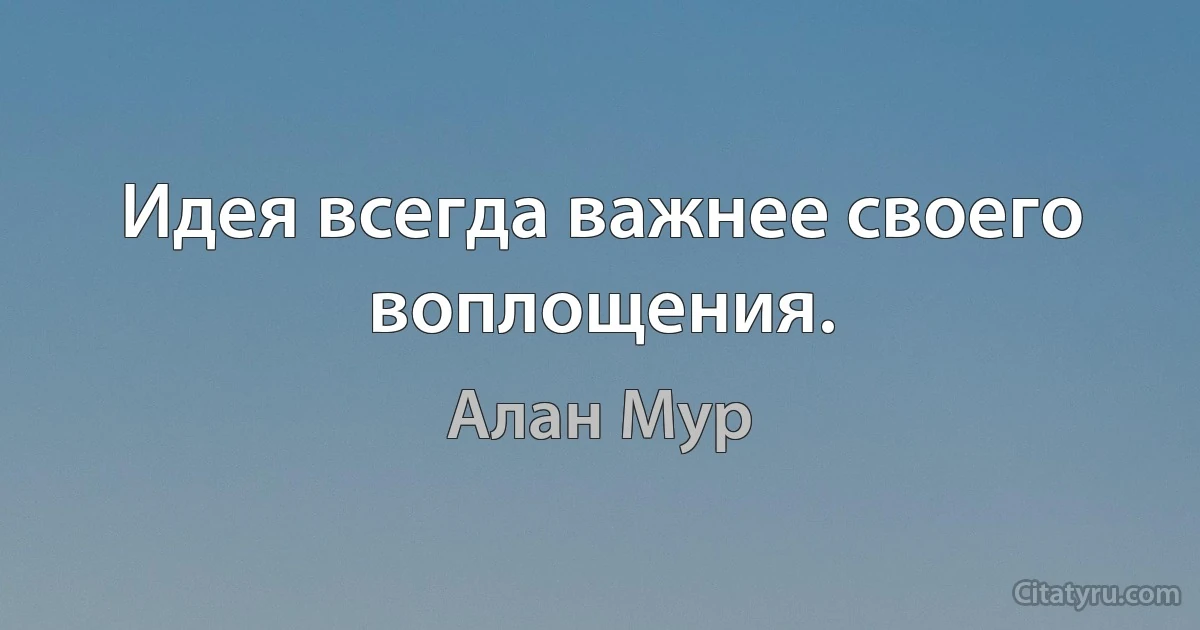 Идея всегда важнее своего воплощения. (Алан Мур)