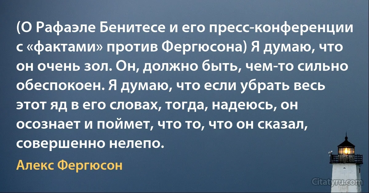 (О Рафаэле Бенитесе и его пресс-конференции с «фактами» против Фергюсона) Я думаю, что он очень зол. Он, должно быть, чем-то сильно обеспокоен. Я думаю, что если убрать весь этот яд в его словах, тогда, надеюсь, он осознает и поймет, что то, что он сказал, совершенно нелепо. (Алекс Фергюсон)