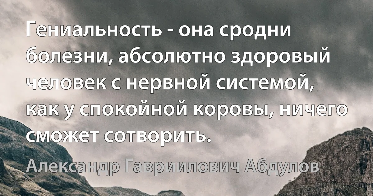 Гениальность - она сродни болезни, абсолютно здоровый человек с нервной системой, как у спокойной коровы, ничего сможет сотворить. (Александр Гавриилович Абдулов)