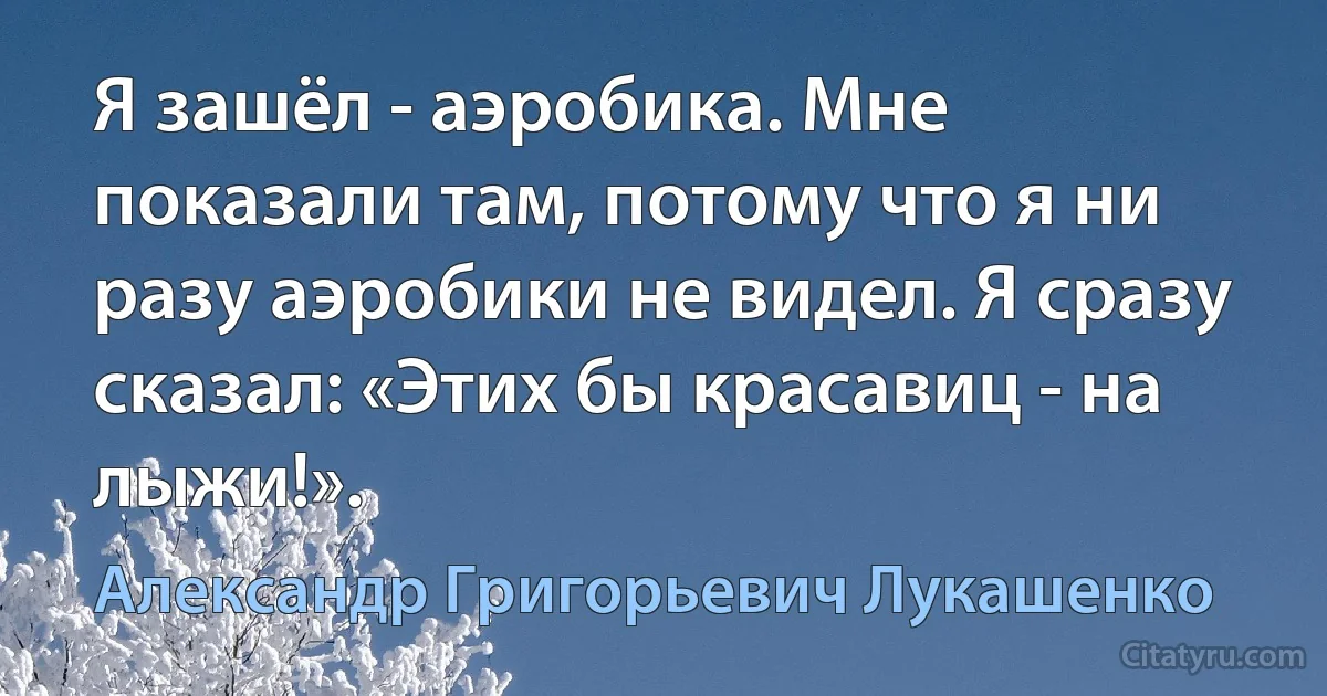 Я зашёл - аэробика. Мне показали там, потому что я ни разу аэробики не видел. Я сразу сказал: «Этих бы красавиц - на лыжи!». (Александр Григорьевич Лукашенко)