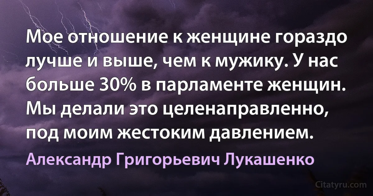 Мое отношение к женщине гораздо лучше и выше, чем к мужику. У нас больше 30% в парламенте женщин. Мы делали это целенаправленно, под моим жестоким давлением. (Александр Григорьевич Лукашенко)