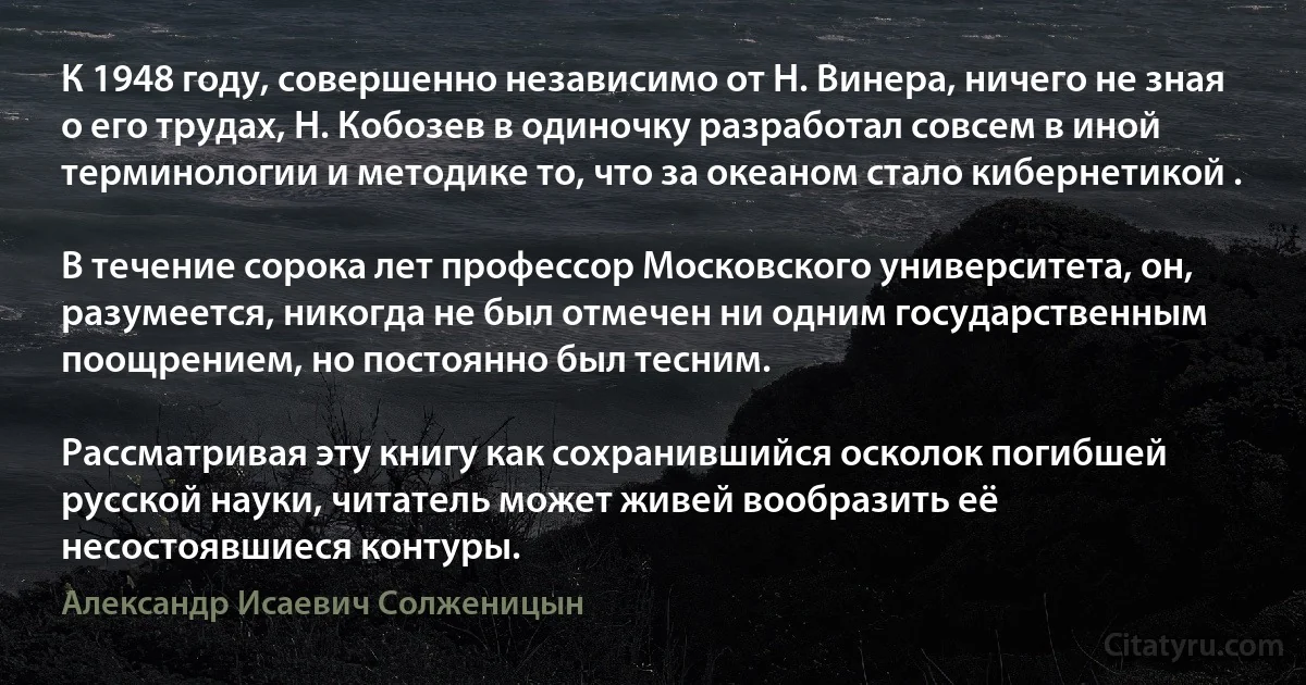 К 1948 году, совершенно независимо от Н. Винера, ничего не зная о его трудах, Н. Кобозев в одиночку разработал совсем в иной терминологии и методике то, что за океаном стало кибернетикой .

В течение сорока лет профессор Московского университета, он, разумеется, никогда не был отмечен ни одним государственным поощрением, но постоянно был тесним.

Рассматривая эту книгу как сохранившийся осколок погибшей русской науки, читатель может живей вообразить её несостоявшиеся контуры. (Александр Исаевич Солженицын)