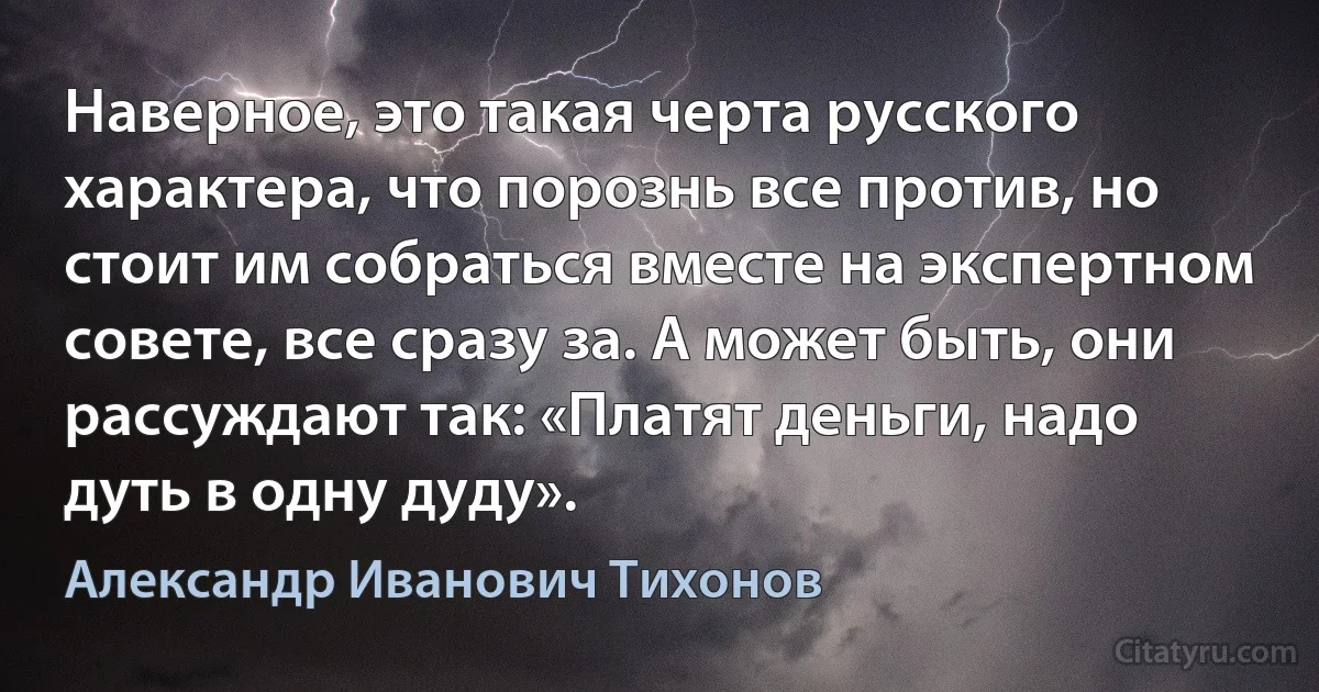 Наверное, это такая черта русского характера, что порознь все против, но стоит им собраться вместе на экспертном совете, все сразу за. А может быть, они рассуждают так: «Платят деньги, надо дуть в одну дуду». (Александр Иванович Тихонов)