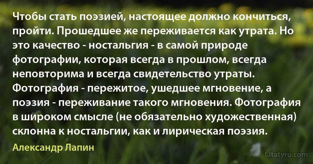 Чтобы стать поэзией, настоящее должно кончиться, пройти. Прошедшее же переживается как утрата. Но это качество - ностальгия - в самой природе фотографии, которая всегда в прошлом, всегда неповторима и всегда свидетельство утраты. Фотография - пережитое, ушедшее мгновение, а поэзия - переживание такого мгновения. Фотография в широком смысле (не обязательно художественная) склонна к ностальгии, как и лирическая поэзия. (Александр Лапин)