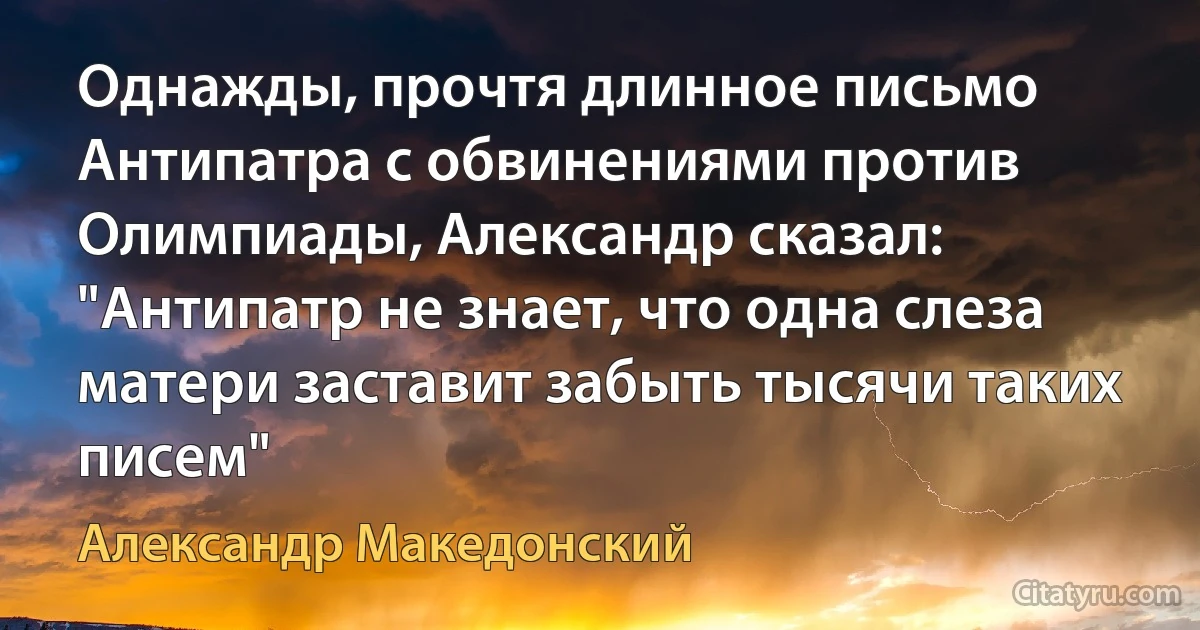 Однажды, прочтя длинное письмо Антипатра с обвинениями против Олимпиады, Александр сказал: "Антипатр не знает, что одна слеза матери заставит забыть тысячи таких писем" (Александр Македонский)