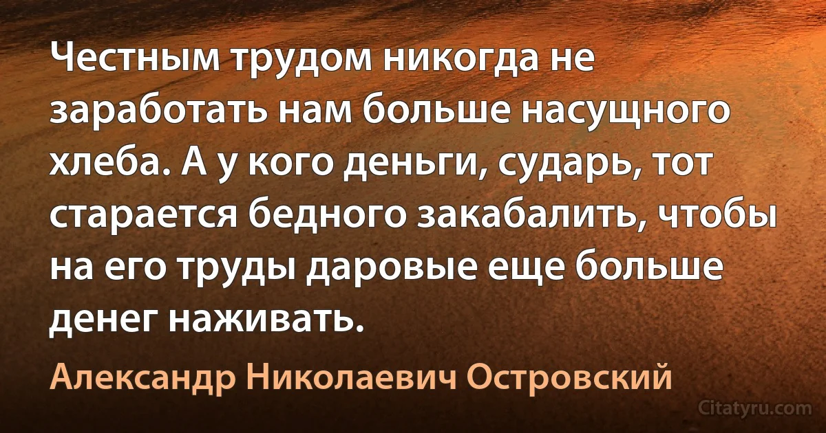 Честным трудом никогда не заработать нам больше насущного хлеба. А у кого деньги, сударь, тот старается бедного закабалить, чтобы на его труды даровые еще больше денег наживать. (Александр Николаевич Островский)