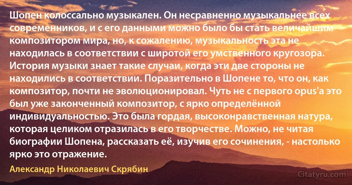 Шопен колоссально музыкален. Он несравненно музыкальнее всех современников, и с его данными можно было бы стать величайшим композитором мира, но, к сожалению, музыкальность эта не находилась в соответствии с широтой его умственного кругозора. История музыки знает такие случаи, когда эти две стороны не находились в соответствии. Поразительно в Шопене то, что он, как композитор, почти не эволюционировал. Чуть не с первого орus'а это был уже законченный композитор, с ярко определённой индивидуальностью. Это была гордая, высоконравственная натура, которая целиком отразилась в его творчестве. Можно, не читая биографии Шопена, рассказать её, изучив его сочинения, - настолько ярко это отражение. (Александр Николаевич Скрябин)