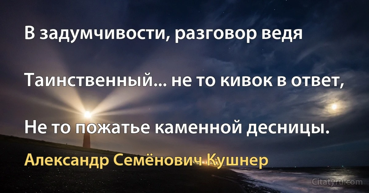 В задумчивости, разговор ведя

Таинственный... не то кивок в ответ,

Не то пожатье каменной десницы. (Александр Семёнович Кушнер)