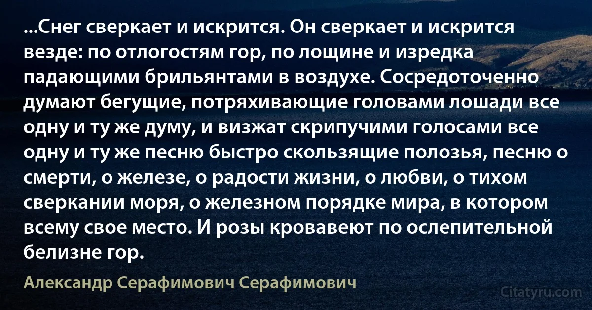 ...Снег сверкает и искрится. Он сверкает и искрится везде: по отлогостям гор, по лощине и изредка падающими брильянтами в воздухе. Сосредоточенно думают бегущие, потряхивающие головами лошади все одну и ту же думу, и визжат скрипучими голосами все одну и ту же песню быстро скользящие полозья, песню о смерти, о железе, о радости жизни, о любви, о тихом сверкании моря, о железном порядке мира, в котором всему свое место. И розы кровавеют по ослепительной белизне гор. (Александр Серафимович Серафимович)