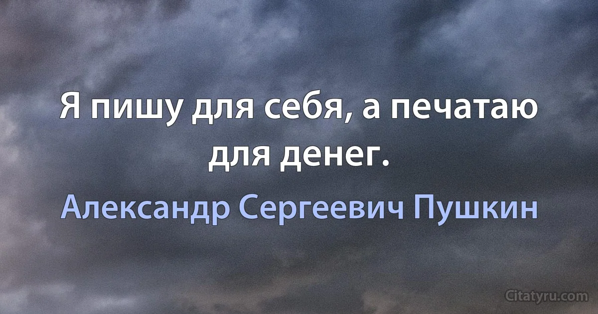 Я пишу для себя, а печатаю для денег. (Александр Сергеевич Пушкин)