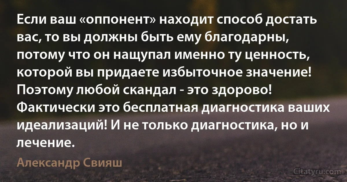 Если ваш «оппонент» находит способ достать вас, то вы должны быть ему благодарны, потому что он нащупал именно ту ценность, которой вы придаете избыточное значение! Поэтому любой скандал - это здорово! Фактически это бесплатная диагностика ваших идеализаций! И не только диагностика, но и лечение. (Александр Свияш)