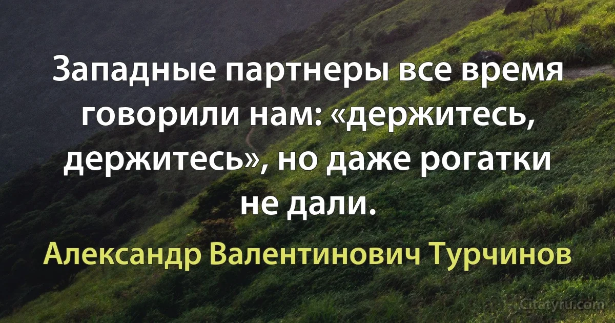 Западные партнеры все время говорили нам: «держитесь, держитесь», но даже рогатки не дали. (Александр Валентинович Турчинов)