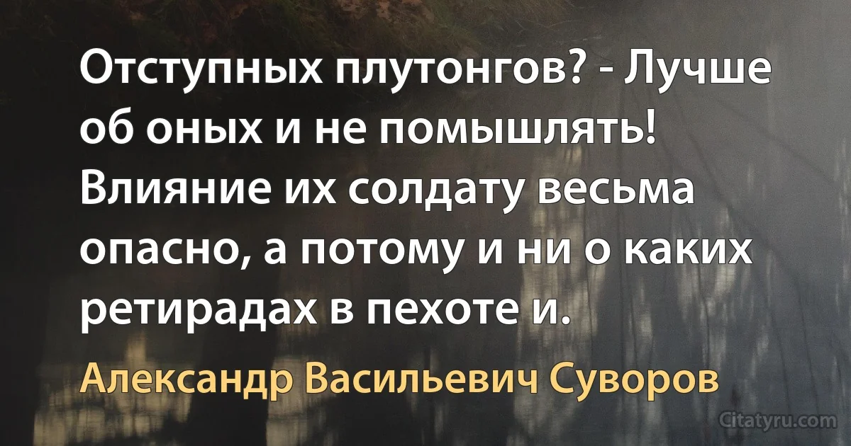 Отступных плутонгов? - Лучше об оных и не помышлять! Влияние их солдату весьма опасно, а потому и ни о каких ретирадах в пехоте и. (Александр Васильевич Суворов)