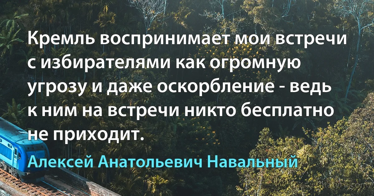 Кремль воспринимает мои встречи с избирателями как огромную угрозу и даже оскорбление - ведь к ним на встречи никто бесплатно не приходит. (Алексей Анатольевич Навальный)