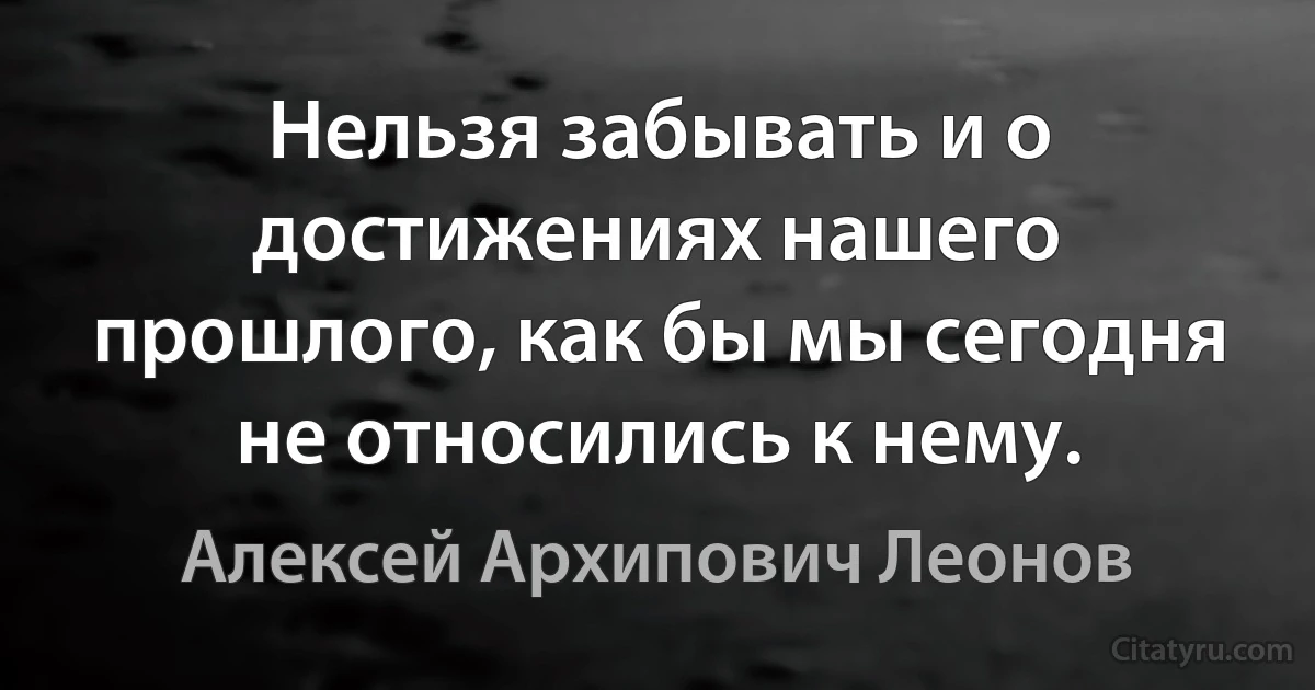 Нельзя забывать и о достижениях нашего прошлого, как бы мы сегодня не относились к нему. (Алексей Архипович Леонов)