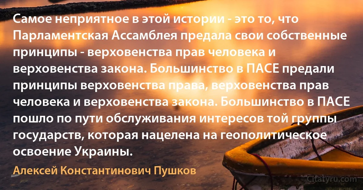 Самое неприятное в этой истории - это то, что Парламентская Ассамблея предала свои собственные принципы - верховенства прав человека и верховенства закона. Большинство в ПАСЕ предали принципы верховенства права, верховенства прав человека и верховенства закона. Большинство в ПАСЕ пошло по пути обслуживания интересов той группы государств, которая нацелена на геополитическое освоение Украины. (Алексей Константинович Пушков)