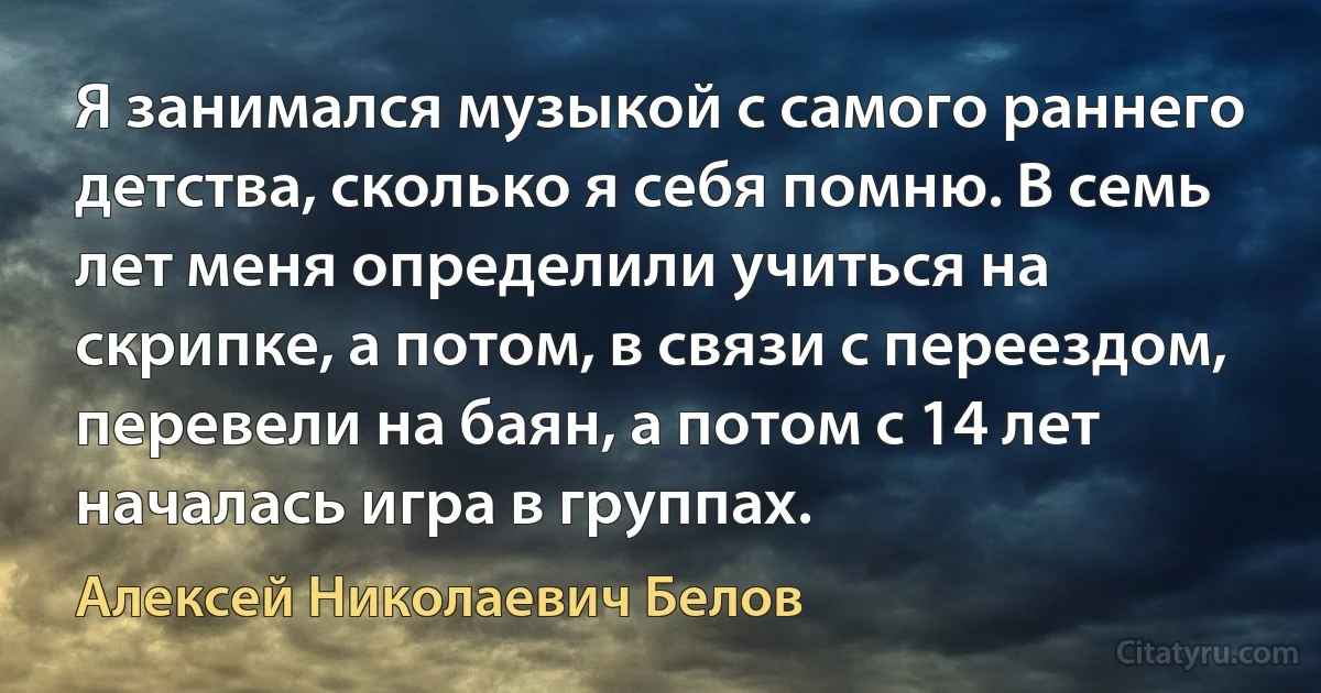 Я занимался музыкой с самого раннего детства, сколько я себя помню. В семь лет меня определили учиться на скрипке, а потом, в связи с переездом, перевели на баян, а потом с 14 лет началась игра в группах. (Алексей Николаевич Белов)