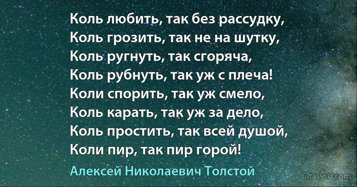 Коль любить, так без рассудку,
Коль грозить, так не на шутку,
Коль ругнуть, так сгоряча,
Коль рубнуть, так уж с плеча!
Коли спорить, так уж смело,
Коль карать, так уж за дело,
Коль простить, так всей душой,
Коли пир, так пир горой! (Алексей Николаевич Толстой)