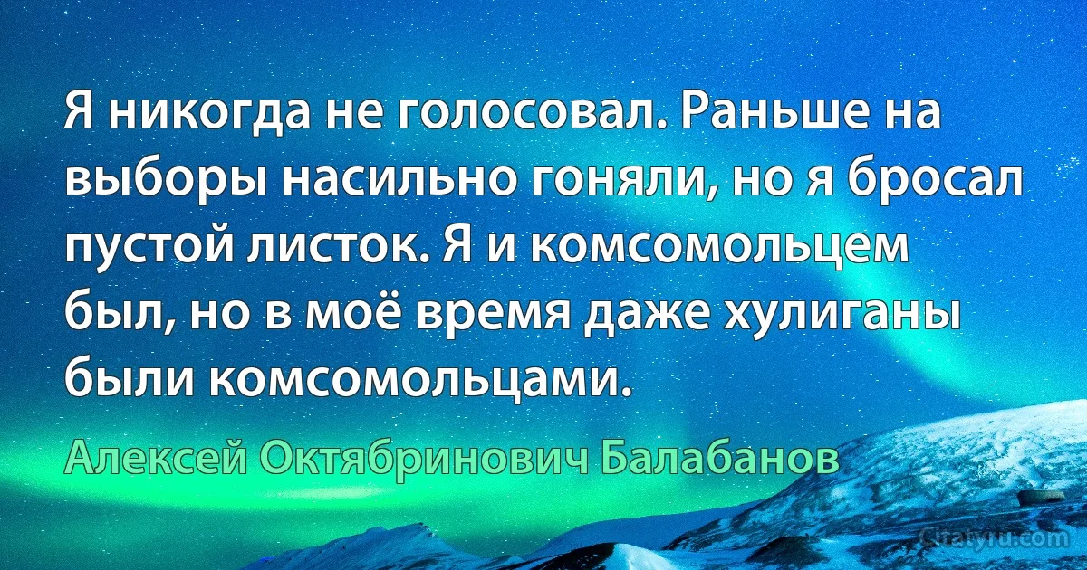 Я никогда не голосовал. Раньше на выборы насильно гоняли, но я бросал пустой листок. Я и комсомольцем был, но в моё время даже хулиганы были комсомольцами. (Алексей Октябринович Балабанов)