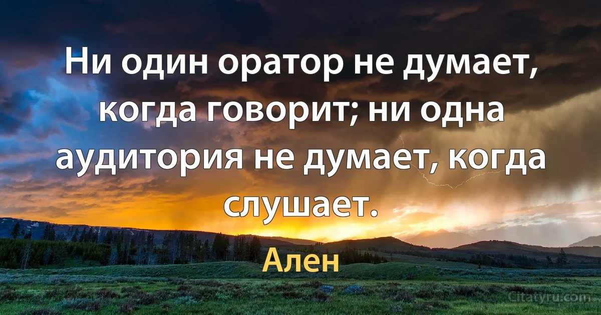 Ни один оратор не думает, когда говорит; ни одна аудитория не думает, когда слушает. (Ален)