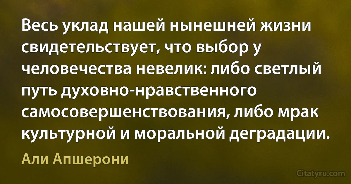 Весь уклад нашей нынешней жизни свидетельствует, что выбор у человечества невелик: либо светлый путь духовно-нравственного самосовершенствования, либо мрак культурной и моральной деградации. (Али Апшерони)