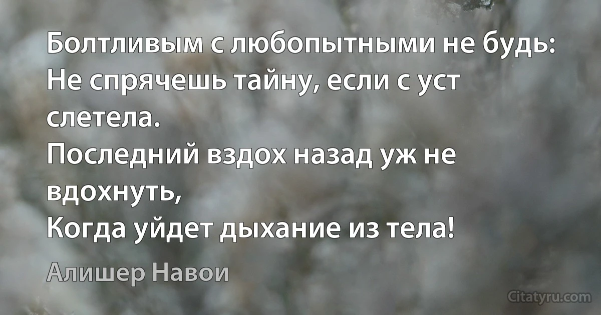 Болтливым с любопытными не будь:
Не спрячешь тайну, если с уст слетела.
Последний вздох назад уж не вдохнуть,
Когда уйдет дыхание из тела! (Алишер Навои)